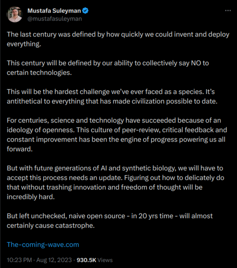 Mustafa Suleyman: 'The last century was defined by how quickly we could invent and deploy everything. This century will be defined by our ability to collectively say NO to certain technologies. This will be the hardest challenge we've ever faced as a species. It's antithetical to everything that has made civilization possible to date. For centuries, science and technology have succeeded because of an ideology of openness. This culture of peer-review, critical feedback and constant improvement has been the engine of progress powering us all forward.   But with future generations of AI and synthetic biology, we will have to accept this process needs an update. Figuring out how to delicately do that without trashing innovation and freedom of thought will be incredibly hard.    But left unchecked, naive open source - in 20 yrs time - will almost certainly cause catastrophe.  http://The-coming-wave.com '